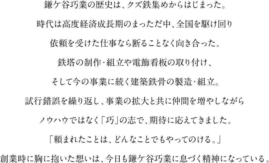 鎌ケ谷巧業の歴史は、クズ鉄集めからはじまった。時代は高度経済成長期のまっただ中、全国を駆け回り依頼を受けた仕事なら断ることなく向き合った。鉄塔の制作・組立や電飾看板の取り付け、そして今の事業に続く建築鉄骨の製造・組立。試行錯誤を繰り返し、事業の拡大と共に仲間を増やしながらノウハウではなく「巧」の志で、期待に応えてきました。「頼まれたことは、どんなことでもやってのける。」創業時に胸に抱いた想いは、今日も鎌ケ谷巧業に息づく精神になっている。