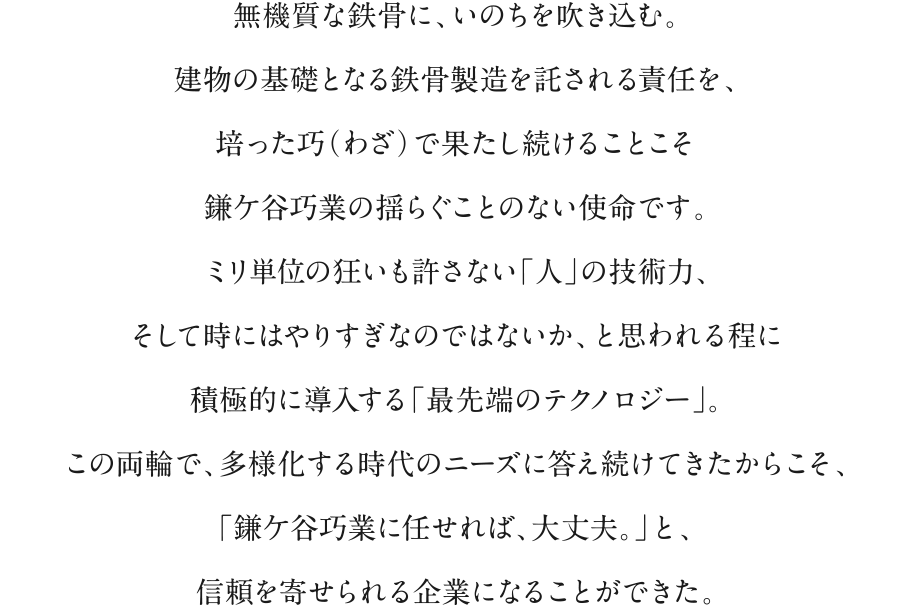 無機質な鉄骨に、いのちを吹き込む。建物の基礎となる鉄骨製造を託される責任を、培った巧（わざ）で果たし続けることこそ鎌ケ谷巧業の揺らぐことのない使命です。ミリ単位の狂いも許さない「人」の技術力、そして時にはやりすぎなのではないか、と思われる程に積極的に導入する「最先端のテクノロジー」。この両輪で、多様化する時代のニーズに答え続けてきたからこそ、「鎌ケ谷巧業に任せれば、大丈夫。」と、信頼を寄せられる企業になることができた。