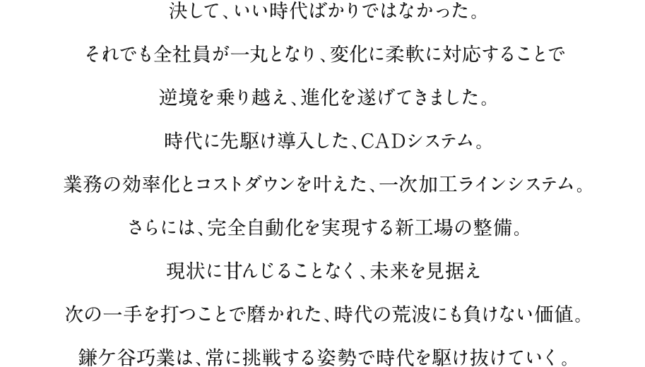 決して、いい時代ばかりではなかった。それでも全社員が一丸となり、変化に柔軟に対応することで逆境を乗り越え、進化を遂げてきました。時代に先駆け導入した、CADシステム。業務の効率化とコストダウンを叶えた、一次加工ラインシステム。さらには、完全自動化を実現する新工場の整備。現状に甘んじることなく、未来を見据え次の一手を打つことで磨かれた、時代の荒波にも負けない価値。鎌ケ谷巧業は、常に挑戦する姿勢で時代を駆け抜けていく。