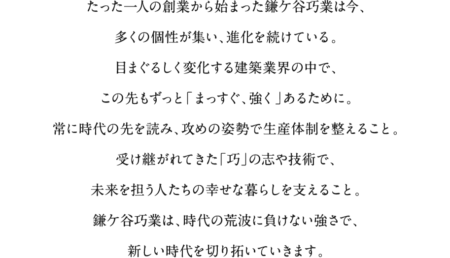 たった一人の創業から始まった鎌ケ谷巧業は今、多くの個性が集い、進化を続けている。目まぐるしく変化する建築業界の中で、この先もずっと「まっすぐ、強く」あるために。常に時代の先を読み、攻めの姿勢で生産体制を整えること。受け継がれてきた「巧」の志や技術で、未来を担う人たちの幸せな暮らしを支えること。鎌ケ谷巧業は、時代の荒波に負けない強さで、新しい時代を切り拓いていきます。
